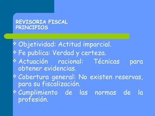 REVISORIA FISCAL
PRINCIPIOS
 Objetividad:

Actitud imparcial.
 Fe publica: Verdad y certeza.
 Actuación
racional:
Técnicas
para
obtener evidencias.
 Cobertura general: No existen reservas,
para su fiscalización.
 Cumplimiento de las normas de la
profesión.

 