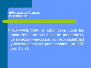 REVISORIA FISCAL
PRINCIPIOS

 PERMANENCIA:

su labor debe cubrir las
operaciones en sus fases de preparación,
celebración y ejecución, su responsabilidad
y acción deben ser permanentes. (art. 207
ord. 1 a 7).

 