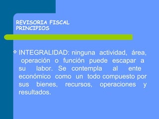 REVISORIA FISCAL
PRINCIPIOS

 INTEGRALIDAD:

ninguna actividad, área,
operación o función puede escapar a
su
labor. Se contempla
al
ente
económico como un todo compuesto por
sus bienes, recursos, operaciones y
resultados.

 