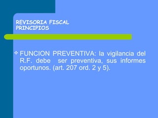 REVISORIA FISCAL
PRINCIPIOS

 FUNCION

PREVENTIVA: la vigilancia del
R.F. debe ser preventiva, sus informes
oportunos. (art. 207 ord. 2 y 5).

 