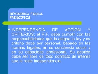 REVISORIA FISCAL
PRINCIPIOS
 INDEPENDENCIA

DE
ACCION
Y
CRITERIOS: el R.F. debe cumplir con las
responsabilidades que le asigna la ley y su
criterio debe ser personal, basado en las
normas legales, en su conciencia social y
en su capacidad profesional. Su gestión
debe ser libre de todo conflicto de interés
que le reste independencia.

 
