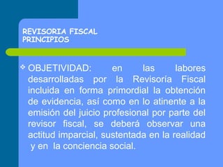 REVISORIA FISCAL
PRINCIPIOS
 OBJETIVIDAD:

en
las
labores
desarrolladas por la Revisoría Fiscal
incluida en forma primordial la obtención
de evidencia, así como en lo atinente a la
emisión del juicio profesional por parte del
revisor fiscal, se deberá observar una
actitud imparcial, sustentada en la realidad
y en la conciencia social.

 