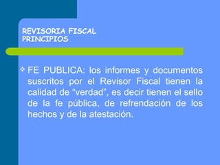 REVISORIA FISCAL
PRINCIPIOS

 FE

PUBLICA: los informes y documentos
suscritos por el Revisor Fiscal tienen la
calidad de “verdad”, es decir tienen el sello
de la fe pública, de refrendación de los
hechos y de la atestación.

 