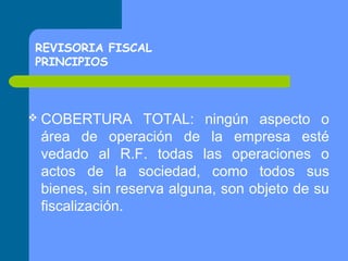 REVISORIA FISCAL
PRINCIPIOS

 COBERTURA

TOTAL: ningún aspecto o
área de operación de la empresa esté
vedado al R.F. todas las operaciones o
actos de la sociedad, como todos sus
bienes, sin reserva alguna, son objeto de su
fiscalización.

 