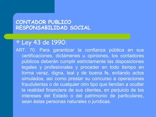 CONTADOR PUBLICO
RESPONSABILIDAD SOCIAL


Ley 43 de 1990:

ART. 70. Para garantizar la confianza pública en sus
certificaciones, dictámenes u opiniones, los contadores
públicos deberán cumplir estrictamente las disposiciones
legales y profesionales y proceder en todo tiempo en
forma veraz, digna, leal y de buena fe, evitando actos
simulados, así como prestar su concurso a operaciones
fraudulentas o de cualquier otro tipo que tiendan a ocultar
la realidad financiera de sus clientes, en perjuicio de los
intereses del Estado o del patrimonio de particulares,
sean éstas personas naturales o jurídicas.

 
