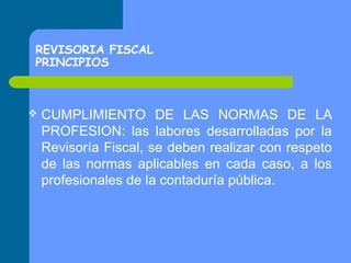 REVISORIA FISCAL
PRINCIPIOS



CUMPLIMIENTO DE LAS NORMAS DE LA
PROFESION: las labores desarrolladas por la
Revisoría Fiscal, se deben realizar con respeto
de las normas aplicables en cada caso, a los
profesionales de la contaduría pública.

 