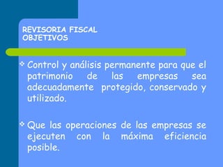 REVISORIA FISCAL
OBJETIVOS
 Control

y análisis permanente para que el
patrimonio
de
las
empresas
sea
adecuadamente protegido, conservado y
utilizado.

 Que

las operaciones de las empresas se
ejecuten con la máxima eficiencia
posible.

 