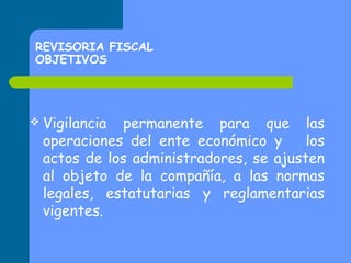REVISORIA FISCAL
OBJETIVOS

 Vigilancia

permanente para que las
operaciones del ente económico y
los
actos de los administradores, se ajusten
al objeto de la compañía, a las normas
legales, estatutarias y reglamentarias
vigentes.

 