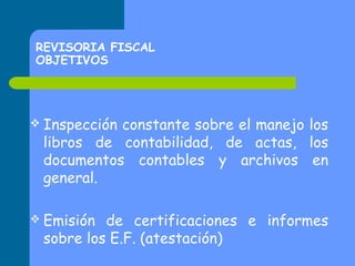 REVISORIA FISCAL
OBJETIVOS

 Inspección

constante sobre el manejo los
libros de contabilidad, de actas, los
documentos contables y archivos en
general.

 Emisión

de certificaciones e informes
sobre los E.F. (atestación)

 