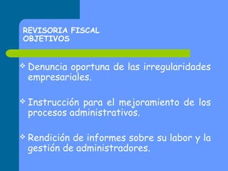 REVISORIA FISCAL
OBJETIVOS
 Denuncia

oportuna de las irregularidades
empresariales.

 Instrucción

para el mejoramiento de los
procesos administrativos.

 Rendición

de informes sobre su labor y la
gestión de administradores.

 