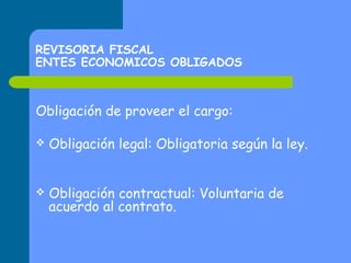 REVISORIA FISCAL
ENTES ECONOMICOS OBLIGADOS

Obligación de proveer el cargo:


Obligación legal: Obligatoria según la ley.



Obligación contractual: Voluntaria de
acuerdo al contrato.

 