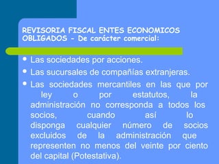 REVISORIA FISCAL ENTES ECONOMICOS
OBLIGADOS - De carácter comercial:
 Las

sociedades por acciones.
 Las sucursales de compañías extranjeras.
 Las sociedades mercantiles en las que por
ley
o
por
estatutos,
la
administración no corresponda a todos los
socios,
cuando
así
lo
disponga cualquier número de socios
excluidos de la administración que
representen no menos del veinte por ciento
del capital (Potestativa).

 