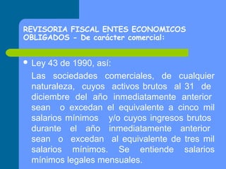 REVISORIA FISCAL ENTES ECONOMICOS
OBLIGADOS - De carácter comercial:
 Ley

43 de 1990, así:
Las sociedades comerciales, de cualquier
naturaleza, cuyos activos brutos al 31 de
diciembre del año inmediatamente anterior
sean o excedan el equivalente a cinco mil
salarios mínimos y/o cuyos ingresos brutos
durante el año inmediatamente anterior
sean o excedan al equivalente de tres mil
salarios mínimos. Se entiende salarios
mínimos legales mensuales.

 