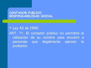 CONTADOR PUBLICO
RESPONSABILIDAD SOCIAL

Ley 43 de 1990:
ART. 71. El contador público no permitirá la
utilización de su nombre para encubrir a
personas que ilegalmente ejerzan la
profesión.


 