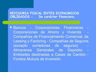 REVISORIA FISCAL ENTES ECONOMICOS
OBLIGADOS De carácter financiero.
 Bancos

- Corporaciones Financieras Corporaciones de Ahorro y Vivienda
Compañías de Financiamiento Comercial, de
Leasing y Factoring - Compañías de Seguros
(excepto corredores de seguros)
Almacenes Generales de Depósito Entidades destinadas a Casas de Cambio Fondos Mutuos de Inversión.

 