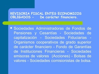 REVISORIA FISCAL ENTES ECONOMICOS
OBLIGADOS De carácter financiero.
 Sociedades

Administradoras de Fondos de
Pensiones y Cesantías - Sociedades de
capitalización - Sociedades Fiduciarias Organismos cooperativos de grado superior
de carácter financiero - Fondo de Garantías
de Instituciones Financieras - Sociedades
emisoras de valores (Acciones) - Bolsas de
valores - Sociedades comisionistas de bolsa.

 