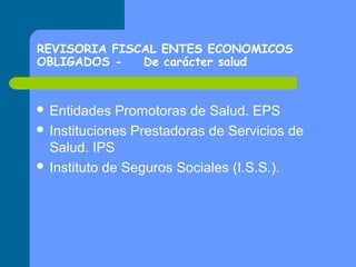 REVISORIA FISCAL ENTES ECONOMICOS
OBLIGADOS De carácter salud

 Entidades

Promotoras de Salud. EPS
 Instituciones Prestadoras de Servicios de
Salud. IPS
 Instituto de Seguros Sociales (I.S.S.).

 