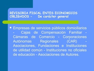 REVISORIA FISCAL ENTES ECONOMICOS
OBLIGADOS De carácter general
 Empresas

de servicios públicos domiciliarios
Cajas de Compensación Familiar Cámaras de Comercio - Corporaciones
Autónomas
Regionales
(CAR)
Asociaciones, Fundaciones e Instituciones
de utilidad común - Instituciones no oficiales
de educación - Asociaciones de Autores.

 