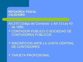 REVISORIA FISCAL
CALIDADES

Art.215 Código de Comercio y Art.13 Ley 43
de 1990:
 CONTADOR PUBLICO O SOCIEDAD DE
CONTADORES PUBLICOS


INSCRIPCION ANTE LA JUNTA CENTRAL
DE CONTADORES



TARJETA PROFESIONAL

 