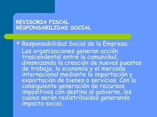 REVISORIA FISCAL
RESPONSABILIDAD SOCIAL


Responsabilidad Social de la Empresa:
Las organizaciones generan acción
trascendental entre la comunidad,
dinamizando la creación de nuevos puestos
de trabajo, la economía y el mercado
internacional mediante la importación y
exportación de bienes o servicios. Con la
consiguiente generación de recursos
impositivos con destino al gobierno, los
cuales serán redistribuidos generando
impacto social.

 