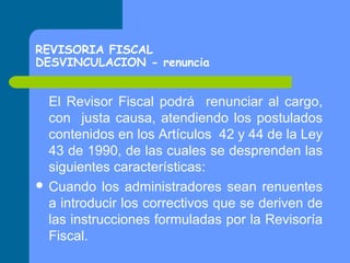 REVISORIA FISCAL
DESVINCULACION - renuncia

El Revisor Fiscal podrá renunciar al cargo,
con justa causa, atendiendo los postulados
contenidos en los Artículos 42 y 44 de la Ley
43 de 1990, de las cuales se desprenden las
siguientes características:
 Cuando los administradores sean renuentes
a introducir los correctivos que se deriven de
las instrucciones formuladas por la Revisoría
Fiscal.

 