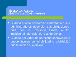 REVISORIA FISCAL
DESVINCULACION - renuncia
 Cuando

el ente económico contratante o sus
administradores incumplan sus obligaciones
para con la Revisoría Fiscal, o le
impidan el ejercicio de sus derechos.
 Cuando por virtud de un hecho sobreviniente
quede incurso en inhabilidad o prohibición
que le impida el ejercicio.

 