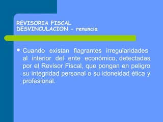 REVISORIA FISCAL
DESVINCULACION - renuncia

 Cuando

existan flagrantes irregularidades
al interior del ente económico, detectadas
por el Revisor Fiscal, que pongan en peligro
su integridad personal o su idoneidad ética y
profesional.

 