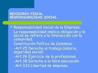 REVISORIA FISCAL
RESPONSABILIDAD SOCIAL


Responsabilidad Social de la Empresa:
La responsabilidad implica obligación y lo
social se refiere a la interacción con la
comunidad.
Constitución Política de Colombia:
-Art.25 Derecho al trabajo.(salario,
seguridad social)
-Art.26 Ejercicio de la profesiones.
-Art.38 Derecho a la libre asociación.
-Art.333 Libertad de empresa.

 