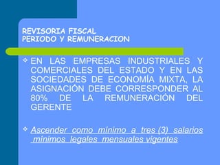 REVISORIA FISCAL
PERIODO Y REMUNERACION


EN LAS EMPRESAS INDUSTRIALES Y
COMERCIALES DEL ESTADO Y EN LAS
SOCIEDADES DE ECONOMÍA MIXTA, LA
ASIGNACIÓN DEBE CORRESPONDER AL
80% DE LA REMUNERACIÓN DEL
GERENTE



Ascender como mínimo a tres (3) salarios
mínimos legales mensuales vigentes

 