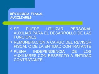 REVISORIA FISCAL
AUXILIARES

SE
PUEDE
UTILIZAR
PERSONAL
AUXILIAR PARA EL DESARROLLO DE LAS
FUNCIONES
 REMUNERACION A CARGO DEL REVISOR
FISCAL O DE LA ENTIDAD CONTRATANTE
 PLENA
INDEPENDENCIA
DE
LOS
AUXILIARES CON RESPECTO A ENTIDAD
CONTRATANTE


 