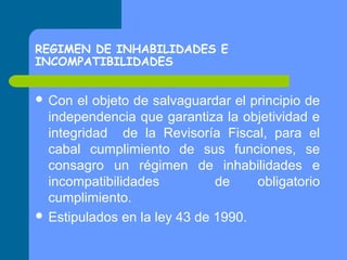 REGIMEN DE INHABILIDADES E
INCOMPATIBILIDADES
 Con

el objeto de salvaguardar el principio de
independencia que garantiza la objetividad e
integridad de la Revisoría Fiscal, para el
cabal cumplimiento de sus funciones, se
consagro un régimen de inhabilidades e
incompatibilidades
de
obligatorio
cumplimiento.
 Estipulados en la ley 43 de 1990.

 