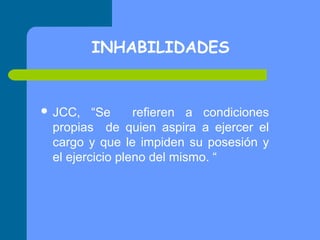INHABILIDADES

 JCC,

“Se
refieren a condiciones
propias de quien aspira a ejercer el
cargo y que le impiden su posesión y
el ejercicio pleno del mismo. “

 
