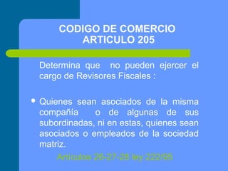 CODIGO DE COMERCIO
ARTICULO 205
Determina que no pueden ejercer el
cargo de Revisores Fiscales :
 Quienes

sean asociados de la misma
compañía
o de algunas de sus
subordinadas, ni en estas, quienes sean
asociados o empleados de la sociedad
matriz.
Artículos 26-27-28 ley 222/95

 