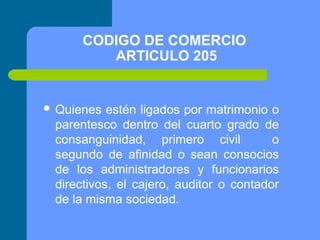 CODIGO DE COMERCIO
ARTICULO 205

 Quienes

estén ligados por matrimonio o
parentesco dentro del cuarto grado de
consanguinidad, primero civil
o
segundo de afinidad o sean consocios
de los administradores y funcionarios
directivos, el cajero, auditor o contador
de la misma sociedad.

 