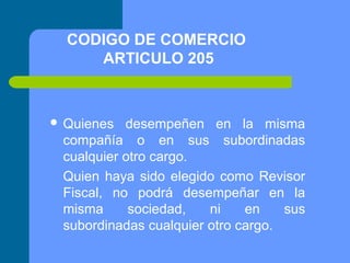 CODIGO DE COMERCIO
ARTICULO 205

 Quienes

desempeñen en la misma
compañía o en sus subordinadas
cualquier otro cargo.
Quien haya sido elegido como Revisor
Fiscal, no podrá desempeñar en la
misma
sociedad,
ni
en
sus
subordinadas cualquier otro cargo.

 