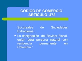 CODIGO DE COMERCIO
ARTICULO 472
Sucursales
de
Sociedades
Extranjeras:
 La designación del Revisor Fiscal,
quien será persona natural con
residencia
permanente
en
Colombia.”

 
