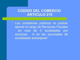 CODIGO DEL COMERCIO
ARTICULO 215
“ Los contadores públicos no podrán
ejercer el cargo de Revisores Fiscales
en mas de 5 sociedades por
acciones , ni en las sucursales de
sociedades extranjeras”

 