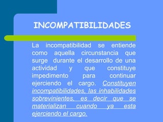 INCOMPATIBILIDADES
La incompatibilidad se entiende
como aquella circunstancia que
surge durante el desarrollo de una
actividad
y
que
constituye
impedimento
para
continuar
ejerciendo el cargo. Constituyen
incompatibilidades, las inhabilidades
sobrevinientes, es decir que se
materializan
cuando
ya
esta
ejerciendo el cargo.

 