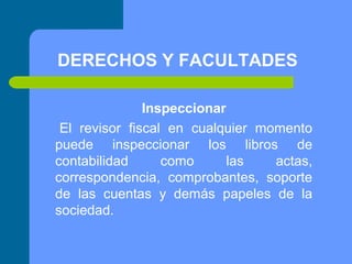 DERECHOS Y FACULTADES
Inspeccionar
El revisor fiscal en cualquier momento
puede inspeccionar los libros de
contabilidad
como
las
actas,
correspondencia, comprobantes, soporte
de las cuentas y demás papeles de la
sociedad.

 
