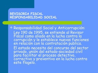 REVISORIA FISCAL
RESPONSABILIDAD SOCIAL


Responsabilidad Social y Anticorrupción:
Ley 190 de 1995, se entiende al Revisor
Fiscal como aliado en la lucha contra la
corrupción y le establece nuevas funciones
en relación con la contratación publica.
El estado necesita del concurso del sector
privado, unión del estado-sociedad civil
para facilitar el proceso detectivo,
correctivo y preventivo en la lucha contra
este flagelo.

 