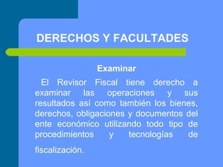 DERECHOS Y FACULTADES
Examinar
El Revisor Fiscal tiene derecho a
examinar las operaciones y sus
resultados así como también los bienes,
derechos, obligaciones y documentos del
ente económico utilizando todo tipo de
procedimientos
y
tecnologías
de
fiscalización.

 