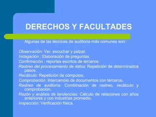 DERECHOS Y FACULTADES
Algunas de las técnicas de auditoria más comunes son:
Observación: Ver, escuchar y palpar.
Indagación : Elaboración de preguntas.
Confirmación : reportes escritos de terceros.
Rastreo del procesamiento de datos: Repetición de determinados
pasos.
Recálculo: Repetición de cómputos.
Comprobación: Intercambio de documentos con terceros.
Rastreo de auditoría: Combinación de rastreo, recálculo y
comprobación.
Razón y análisis de tendencias: Cálculo de relaciones con años
anteriores y con industrias promedio.
Inspección: Verificación física.

 
