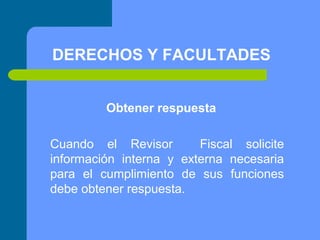 DERECHOS Y FACULTADES
Obtener respuesta
Cuando el Revisor
Fiscal solicite
información interna y externa necesaria
para el cumplimiento de sus funciones
debe obtener respuesta.

 