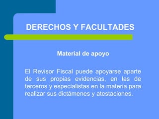 DERECHOS Y FACULTADES
Material de apoyo
El Revisor Fiscal puede apoyarse aparte
de sus propias evidencias, en las de
terceros y especialistas en la materia para
realizar sus dictámenes y atestaciones.

 