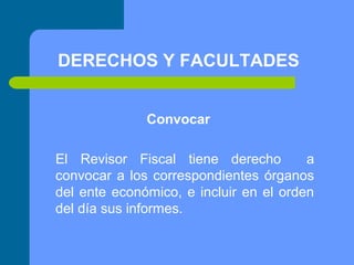 DERECHOS Y FACULTADES
Convocar
El Revisor Fiscal tiene derecho
a
convocar a los correspondientes órganos
del ente económico, e incluir en el orden
del día sus informes.

 
