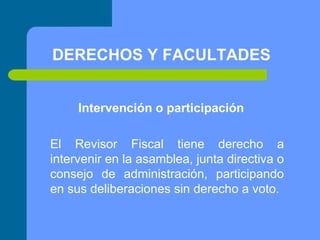 DERECHOS Y FACULTADES
Intervención o participación
El Revisor Fiscal tiene derecho a
intervenir en la asamblea, junta directiva o
consejo de administración, participando
en sus deliberaciones sin derecho a voto.

 