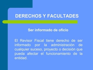 DERECHOS Y FACULTADES
Ser informado de oficio
El Revisor Fiscal tiene derecho de ser
informado por la administración de
cualquier suceso, proyecto o decisión que
pueda afectar el funcionamiento de la
entidad.

 