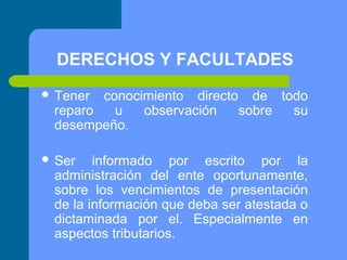 DERECHOS Y FACULTADES
 Tener

conocimiento directo de todo
reparo
u
observación
sobre
su
desempeño.

 Ser

informado por escrito por la
administración del ente oportunamente,
sobre los vencimientos de presentación
de la información que deba ser atestada o
dictaminada por el. Especialmente en
aspectos tributarios.

 