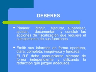 DEBERES
 Planear,

dirigir, ejecutar, supervisar,
ajustar,
documentar
y concluir las
acciones de fiscalización que requiere el
cumplimiento de sus funciones

 Emitir

sus informes en forma oportuna,
clara, completa, inequívoca y fundada.
El R.F debe pronunciarse siempre de
forma independiente y utilizando la
redacción que juzgue adecuada.

 