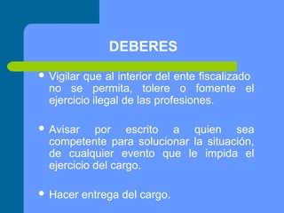 DEBERES
 Vigilar

que al interior del ente fiscalizado
no se permita, tolere o fomente el
ejercicio ilegal de las profesiones.

 Avisar

por escrito a quien sea
competente para solucionar la situación,
de cualquier evento que le impida el
ejercicio del cargo.

 Hacer

entrega del cargo.

 